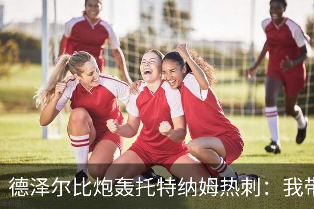德泽尔比炮轰托特纳姆热刺：我带过的最脆弱的球队