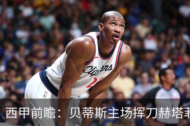 西甲前瞻：贝蒂斯主场挥刀赫塔菲 黄潜客战马拉加求首胜